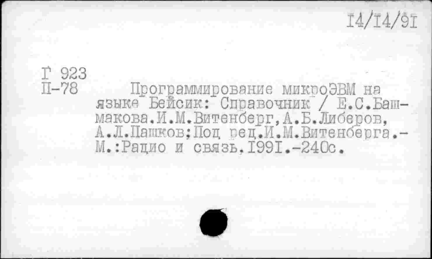 ﻿14/14/Й
Г 923
П-78 Программирование микроЭВМ на языке Бейсик: Справочник / Е.С.Баш-макова.И.М.Витенберг,А.Б.Либеров, А.Л.Пашков;Под пец.И.М.Витенбёрга.-М.:Рацио и связь.1991.-240с.